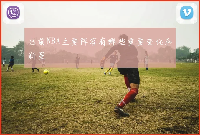 当前NBA主要阵容有哪些重要变化和新星