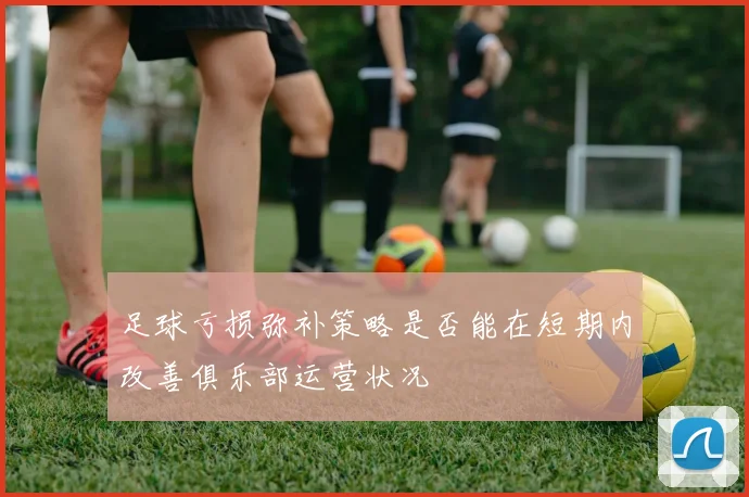 足球亏损弥补策略是否能在短期内改善俱乐部运营状况