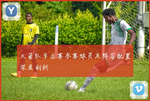 火箭队季后赛参赛球员及阵容配置深度剖析