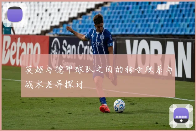 英超与德甲球队之间的转会联系与战术差异探讨